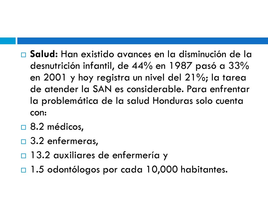 Salud: Han existido avances en la disminución de la desnutrición infantil, de 44% en 1987 pasó a 33% en 2001 y hoy registra un nivel del 21%; la tarea de atender la SAN es considerable. Para enfrentar la problemática de la salud Honduras solo cuenta con: