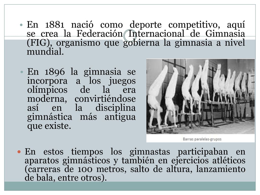En 1881 nació como deporte competitivo, aquí se crea la Federación Internacional de Gimnasia (FIG), organismo que gobierna la gimnasia a nivel mundial.