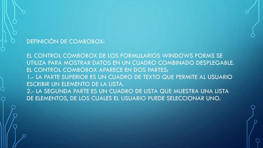 Definición de ComboBox: El control ComboBox de los formularios Windows Forms se utiliza para mostrar datos en un cuadro combinado desplegable.