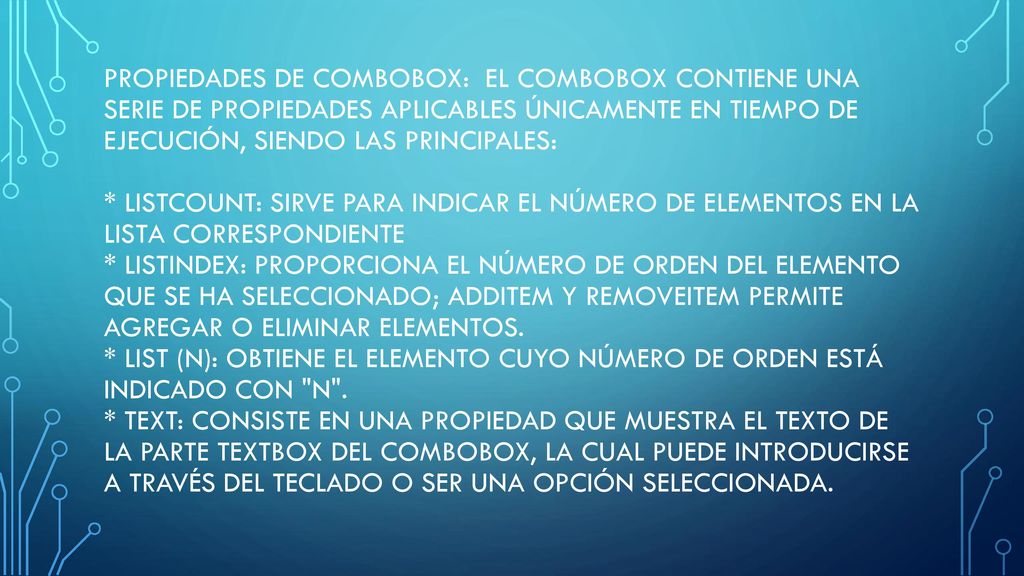 Propiedades de ComboBox: El Combobox contiene una serie de propiedades aplicables únicamente en tiempo de ejecución, siendo las principales: * ListCount: sirve para indicar el número de elementos en la lista correspondiente * ListIndex: proporciona el número de orden del elemento que se ha seleccionado; AddItem y RemoveItem permite agregar o eliminar elementos. * List (n): obtiene el elemento cuyo número de orden está indicado con n . * Text: consiste en una propiedad que muestra el texto de la parte Textbox del Combobox, la cual puede introducirse a través del teclado o ser una opción seleccionada.