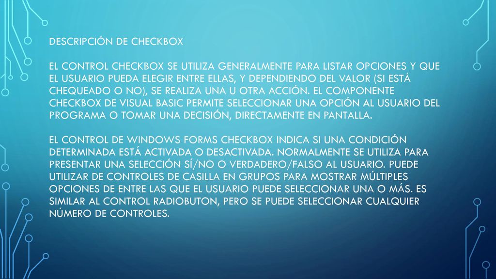 Descripción de checkbox El control CheckBox se utiliza generalmente para listar opciones y que el usuario pueda elegir entre ellas, y dependiendo del valor (si está chequeado o no), se realiza una u otra acción.