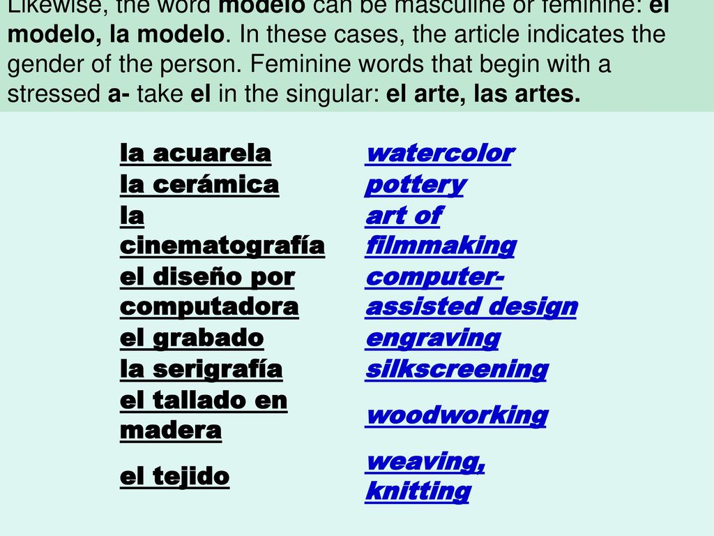 Words that end in -ista can be masculine or feminine depending on the person they refer to: el artista, la artista. Likewise, the word modelo can be masculine or feminine: el modelo, la modelo. In these cases, the article indicates the gender of the person. Feminine words that begin with a stressed a- take el in the singular: el arte, las artes.