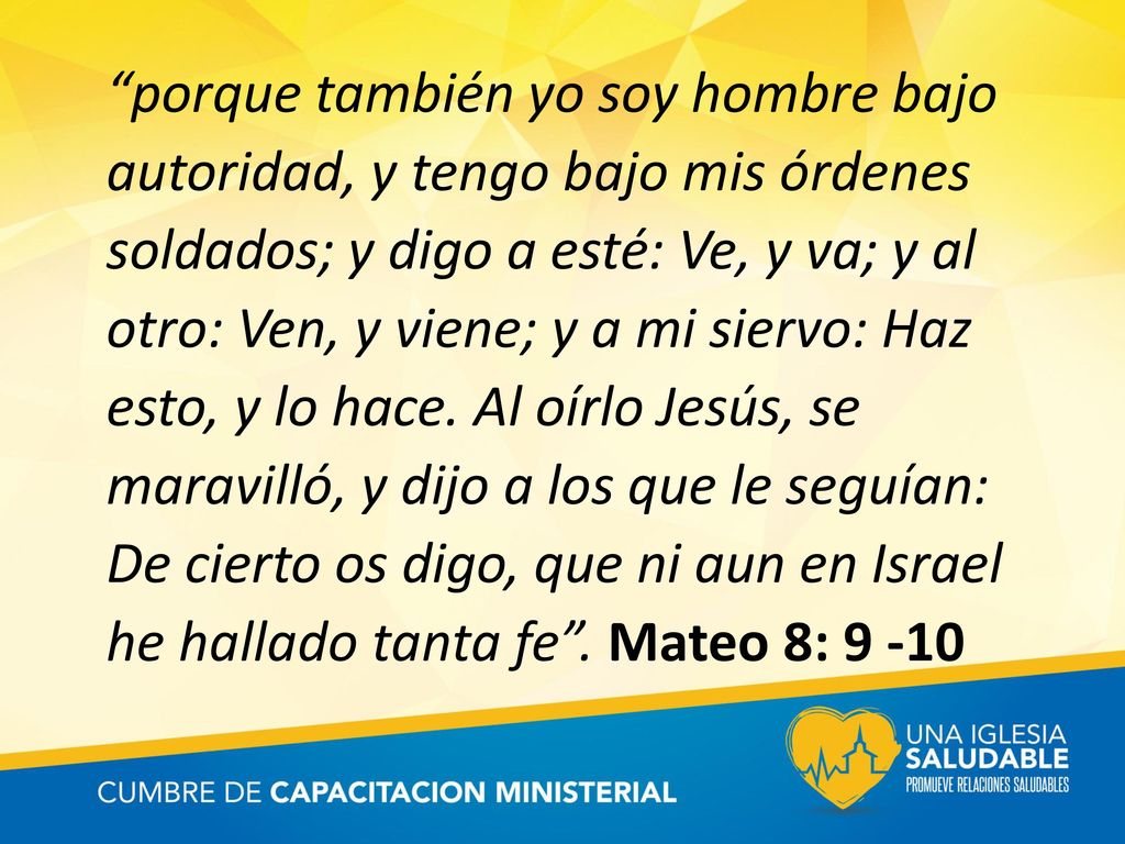 porque también yo soy hombre bajo autoridad, y tengo bajo mis órdenes soldados; y digo a esté: Ve, y va; y al otro: Ven, y viene; y a mi siervo: Haz esto, y lo hace.
