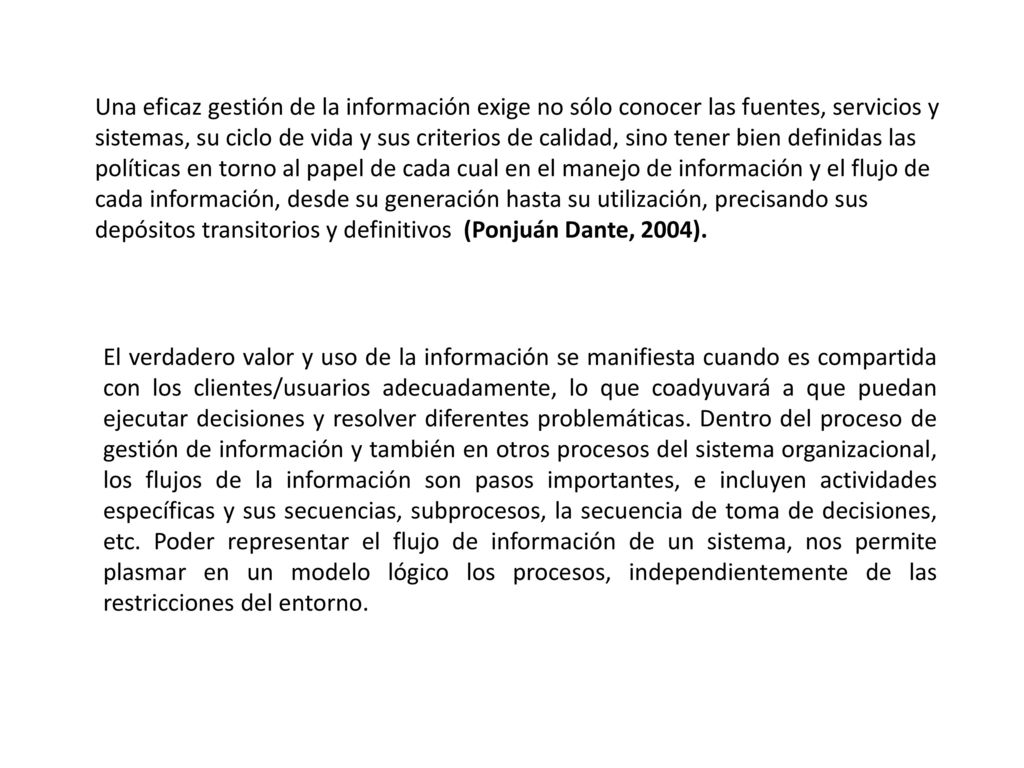 Una eficaz gestión de la información exige no sólo conocer las fuentes, servicios y sistemas, su ciclo de vida y sus criterios de calidad, sino tener bien definidas las políticas en torno al papel de cada cual en el manejo de información y el flujo de cada información, desde su generación hasta su utilización, precisando sus depósitos transitorios y definitivos (Ponjuán Dante, 2004).