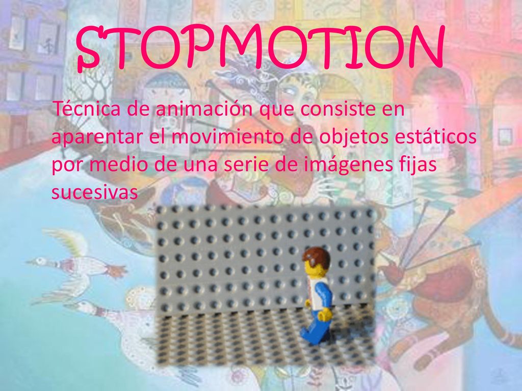 STOPMOTION Técnica de animación que consiste en aparentar el movimiento de objetos estáticos por medio de una serie de imágenes fijas sucesivas.