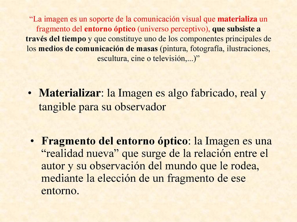 La imagen es un soporte de la comunicación visual que materializa un fragmento del entorno óptico (universo perceptivo), que subsiste a través del tiempo y que constituye uno de los componentes principales de los medios de comunicación de masas (pintura, fotografía, ilustraciones, escultura, cine o televisión,...)