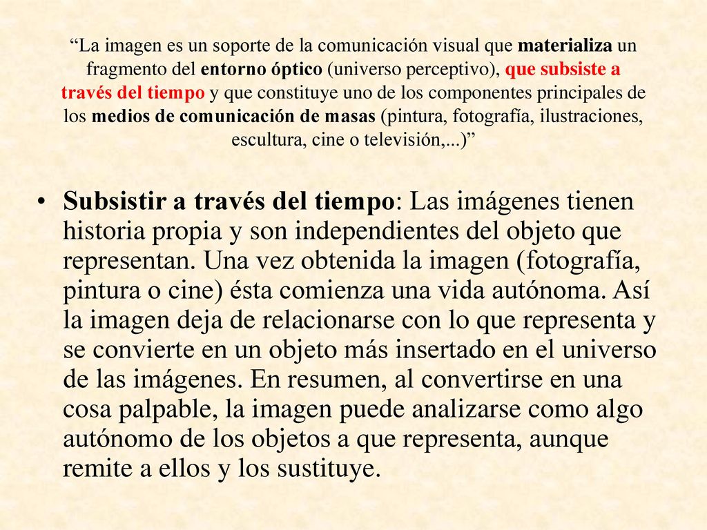 La imagen es un soporte de la comunicación visual que materializa un fragmento del entorno óptico (universo perceptivo), que subsiste a través del tiempo y que constituye uno de los componentes principales de los medios de comunicación de masas (pintura, fotografía, ilustraciones, escultura, cine o televisión,...)