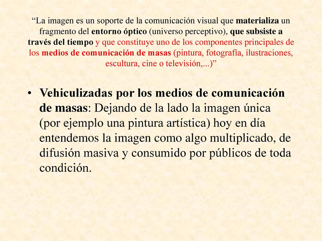 La imagen es un soporte de la comunicación visual que materializa un fragmento del entorno óptico (universo perceptivo), que subsiste a través del tiempo y que constituye uno de los componentes principales de los medios de comunicación de masas (pintura, fotografía, ilustraciones, escultura, cine o televisión,...)