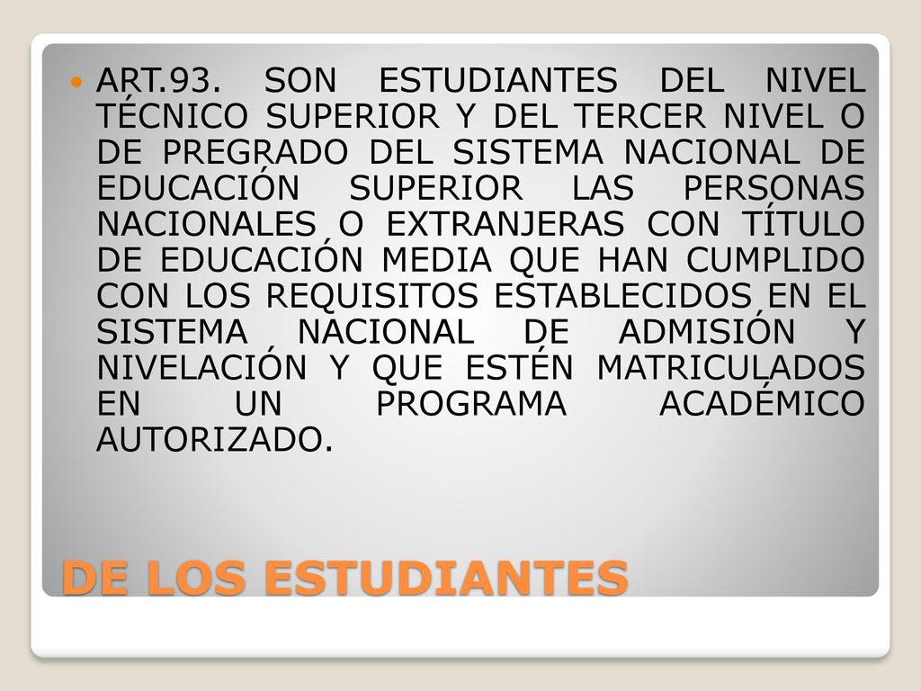 ART.93. SON ESTUDIANTES DEL NIVEL TÉCNICO SUPERIOR Y DEL TERCER NIVEL O DE PREGRADO DEL SISTEMA NACIONAL DE EDUCACIÓN SUPERIOR LAS PERSONAS NACIONALES O EXTRANJERAS CON TÍTULO DE EDUCACIÓN MEDIA QUE HAN CUMPLIDO CON LOS REQUISITOS ESTABLECIDOS EN EL SISTEMA NACIONAL DE ADMISIÓN Y NIVELACIÓN Y QUE ESTÉN MATRICULADOS EN UN PROGRAMA ACADÉMICO AUTORIZADO.