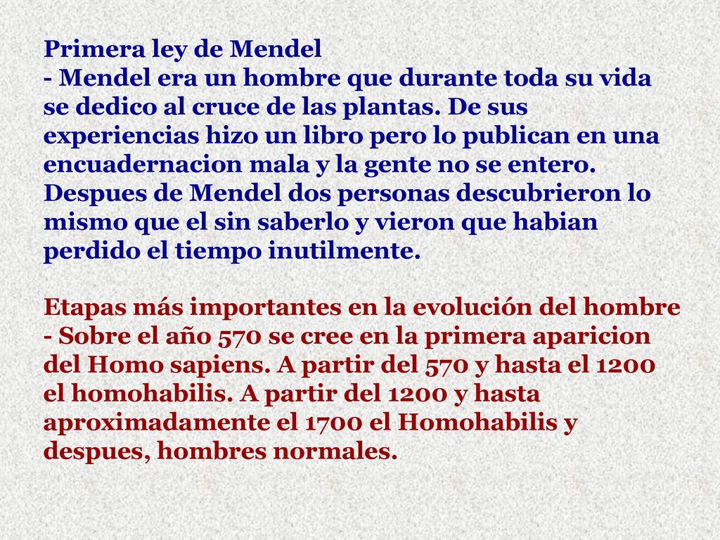 Primera ley de Mendel - Mendel era un hombre que durante toda su vida se dedico al cruce de las plantas. De sus experiencias hizo un libro pero lo publican en una encuadernacion mala y la gente no se entero. Despues de Mendel dos personas descubrieron lo mismo que el sin saberlo y vieron que habian perdido el tiempo inutilmente.