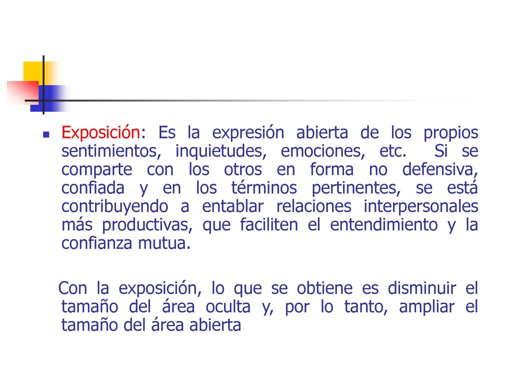 Exposición: Es la expresión abierta de los propios sentimientos, inquietudes, emociones, etc. Si se comparte con los otros en forma no defensiva, confiada y en los términos pertinentes, se está contribuyendo a entablar relaciones interpersonales más productivas, que faciliten el entendimiento y la confianza mutua.