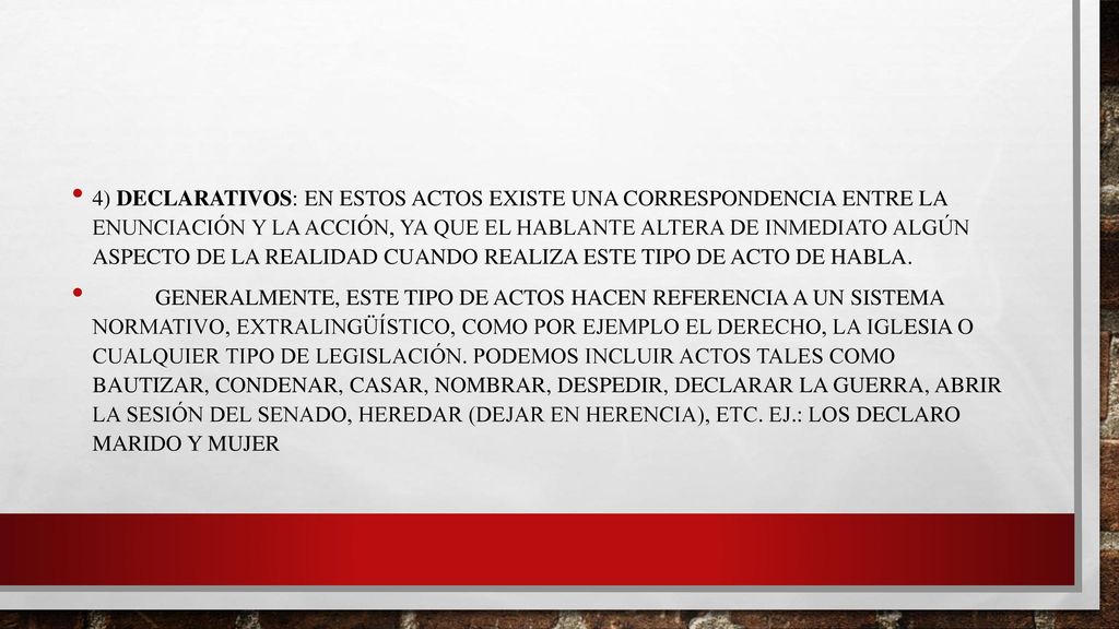 4) Declarativos: En estos actos existe una correspondencia entre la enunciación y la acción, ya que el hablante altera de inmediato algún aspecto de la realidad cuando realiza este tipo de acto de habla.