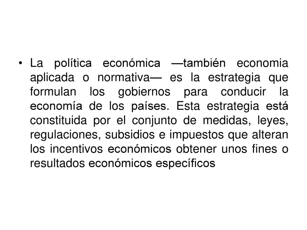 La política económica —también economia aplicada o normativa— es la estrategia que formulan los gobiernos para conducir la economía de los países.