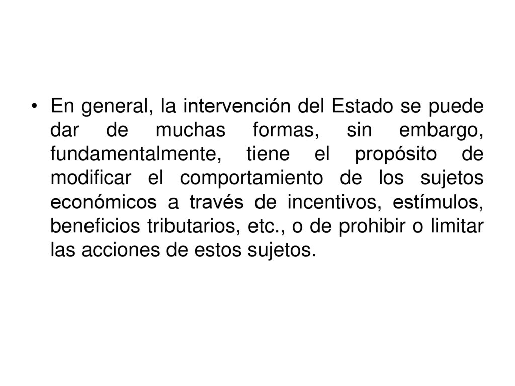 En general, la intervención del Estado se puede dar de muchas formas, sin embargo, fundamentalmente, tiene el propósito de modificar el comportamiento de los sujetos económicos a través de incentivos, estímulos, beneficios tributarios, etc., o de prohibir o limitar las acciones de estos sujetos.