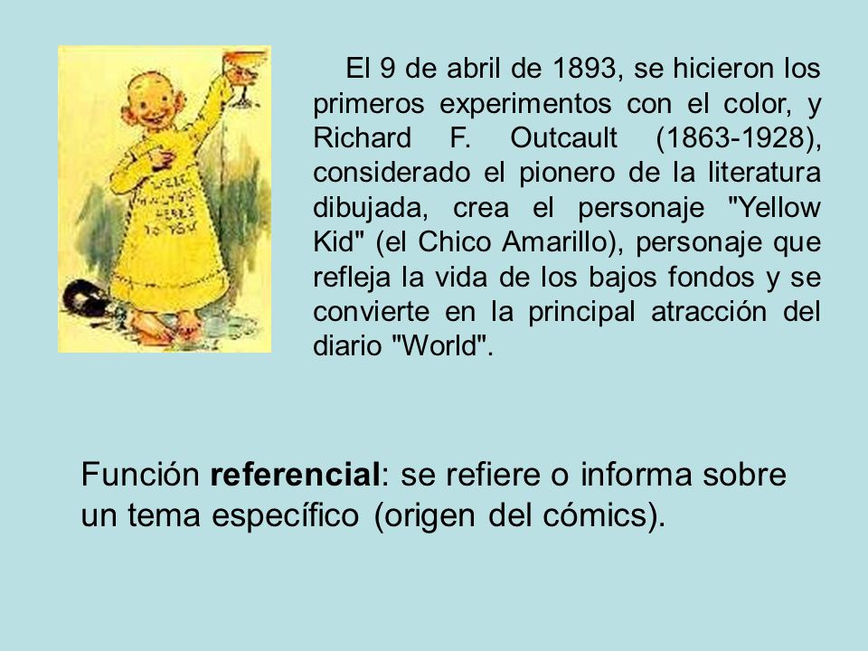 El 9 de abril de 1893, se hicieron los primeros experimentos con el color, y Richard F. Outcault ( ), considerado el pionero de la literatura dibujada, crea el personaje Yellow Kid (el Chico Amarillo), personaje que refleja la vida de los bajos fondos y se convierte en la principal atracción del diario World .