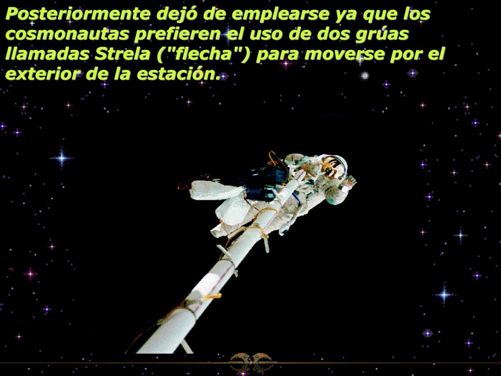 Posteriormente dejó de emplearse ya que los cosmonautas prefieren el uso de dos grúas llamadas Strela ( flecha ) para moverse por el exterior de la estación.