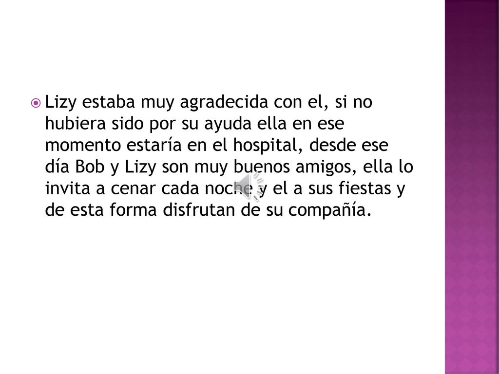 Lizy estaba muy agradecida con el, si no hubiera sido por su ayuda ella en ese momento estaría en el hospital, desde ese día Bob y Lizy son muy buenos amigos, ella lo invita a cenar cada noche y el a sus fiestas y de esta forma disfrutan de su compañía.