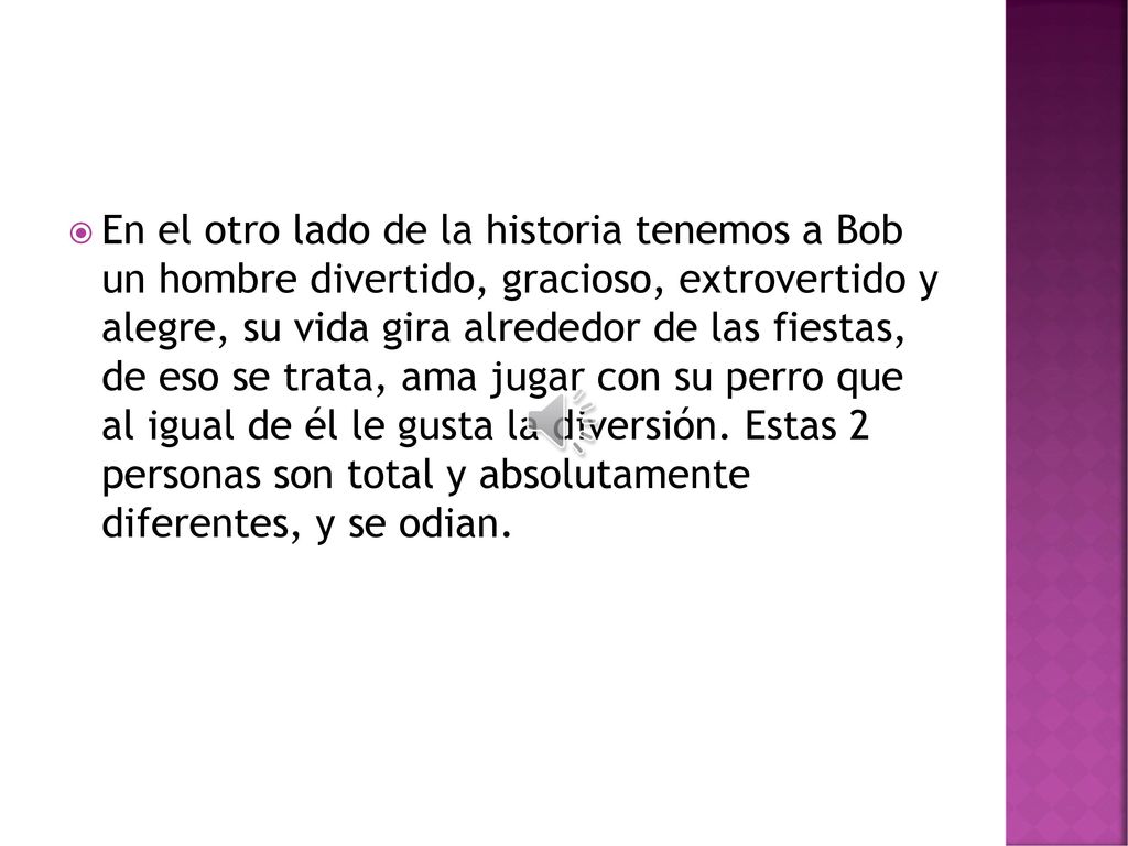 En el otro lado de la historia tenemos a Bob un hombre divertido, gracioso, extrovertido y alegre, su vida gira alrededor de las fiestas, de eso se trata, ama jugar con su perro que al igual de él le gusta la diversión.