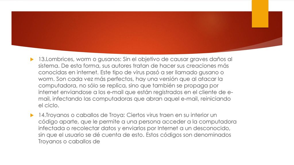 13.Lombrices, worm o gusanos: Sin el objetivo de causar graves daños al sistema. De esta forma, sus autores tratan de hacer sus creaciones más conocidas en internet. Este tipo de virus pasó a ser llamado gusano o worm. Son cada vez más perfectos, hay una versión que al atacar la computadora, no sólo se replica, sino que también se propaga por internet enviandose a los  que están registrados en el cliente de e- mail, infectando las computadoras que abran aquel  , reiniciando el ciclo.