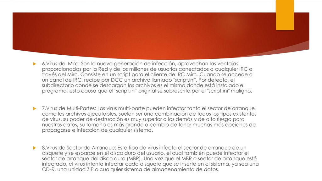 6.Virus del Mirc: Son la nueva generación de infección, aprovechan las ventajas proporcionadas por la Red y de los millones de usuarios conectados a cualquier IRC a través del Mirc. Consiste en un script para el cliente de IRC Mirc. Cuando se accede a un canal de IRC, recibe por DCC un archivo llamado script.ini . Por defecto, el subdirectorio donde se descargan los archivos es el mismo donde está instalado el programa, esto causa que el script.ini original se sobrescrito por el script.ini maligno.