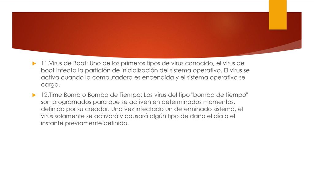 11.Virus de Boot: Uno de los primeros tipos de virus conocido, el virus de boot infecta la partición de inicialización del sistema operativo. El virus se activa cuando la computadora es encendida y el sistema operativo se carga.