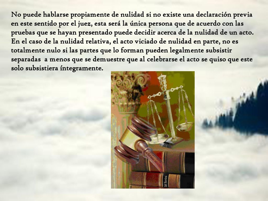 No puede hablarse propiamente de nulidad si no existe una declaración previa en este sentido por el juez, esta será la única persona que de acuerdo con las pruebas que se hayan presentado puede decidir acerca de la nulidad de un acto.