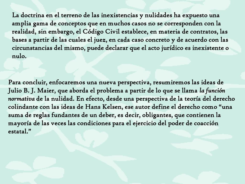 La doctrina en el terreno de las inexistencias y nulidades ha expuesto una amplia gama de conceptos que en muchos casos no se corresponden con la realidad, sin embargo, el Código Civil establece, en materia de contratos, las bases a partir de las cuales el juez, en cada caso concreto y de acuerdo con las circunstancias del mismo, puede declarar que el acto jurídico es inexistente o nulo.
