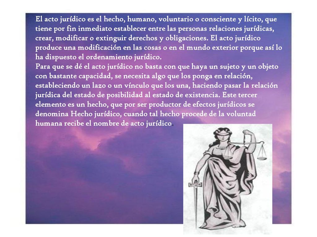 El acto jurídico es el hecho, humano, voluntario o consciente y lícito, que tiene por fin inmediato establecer entre las personas relaciones jurídicas, crear, modificar o extinguir derechos y obligaciones. El acto jurídico produce una modificación en las cosas o en el mundo exterior porque así lo ha dispuesto el ordenamiento jurídico.