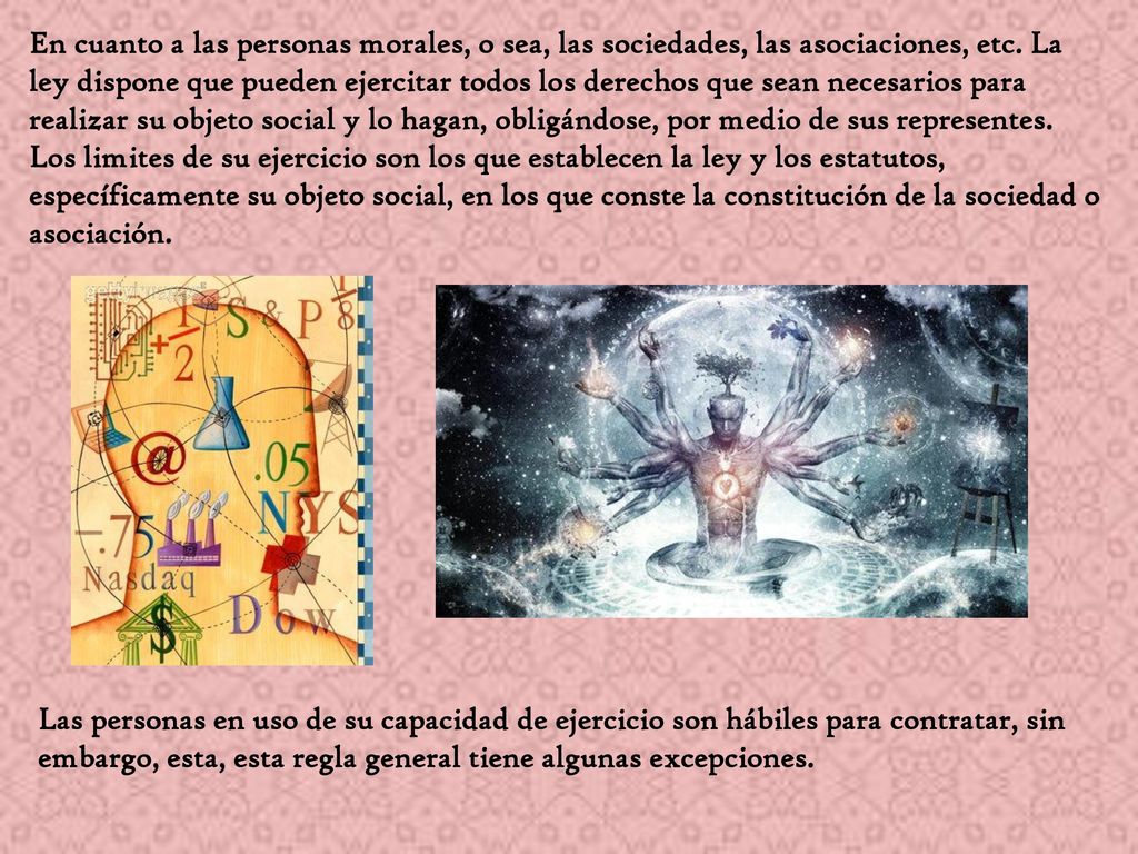 En cuanto a las personas morales, o sea, las sociedades, las asociaciones, etc. La ley dispone que pueden ejercitar todos los derechos que sean necesarios para realizar su objeto social y lo hagan, obligándose, por medio de sus representes.