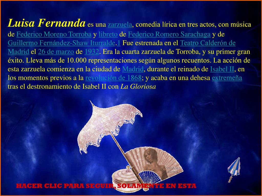 Luisa Fernanda es una zarzuela, comedia lírica en tres actos, con música de Federico Moreno Torroba y libreto de Federico Romero Sarachaga y de Guillermo Fernández-Shaw Iturralde.1 Fue estrenada en el Teatro Calderón de Madrid el 26 de marzo de Era la cuarta zarzuela de Torroba, y su primer gran éxito. Lleva más de representaciones según algunos recuentos. La acción de esta zarzuela comienza en la ciudad de Madrid, durante el reinado de Isabel II, en los momentos previos a la revolución de 1868; y acaba en una dehesa extremeña tras el destronamiento de Isabel II con La Gloriosa