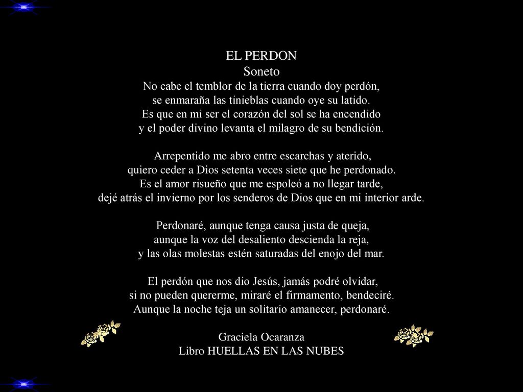 EL PERDON Soneto No cabe el temblor de la tierra cuando doy perdón, se enmaraña las tinieblas cuando oye su latido.