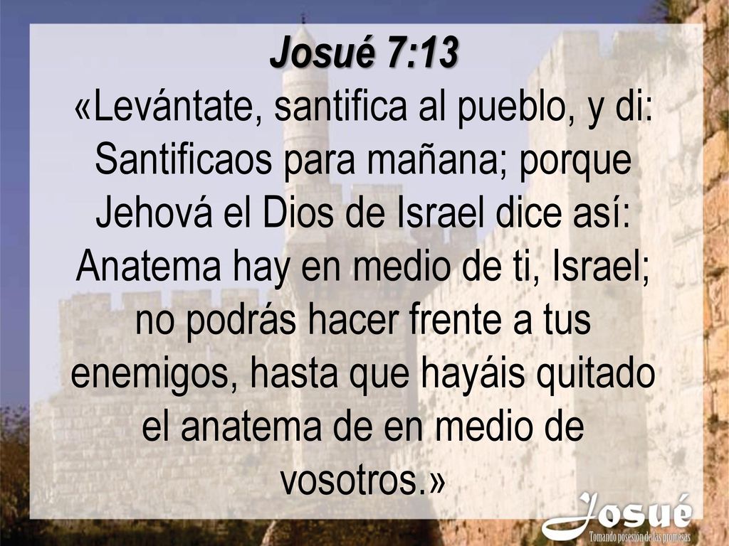 Josué 7:13 «Levántate, santifica al pueblo, y di: Santificaos para mañana; porque Jehová el Dios de Israel dice así: Anatema hay en medio de ti, Israel; no podrás hacer frente a tus enemigos, hasta que hayáis quitado el anatema de en medio de vosotros.»