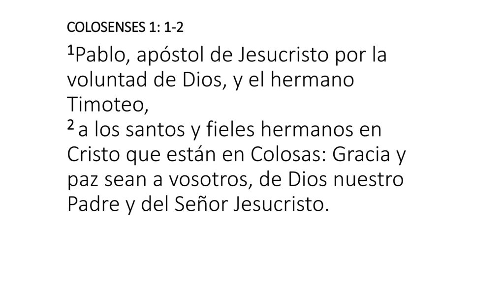 COLOSENSES 1: 1-2 1Pablo, apóstol de Jesucristo por la voluntad de Dios, y el hermano Timoteo, 2 a los santos y fieles hermanos en Cristo que están en Colosas: Gracia y paz sean a vosotros, de Dios nuestro Padre y del Señor Jesucristo.