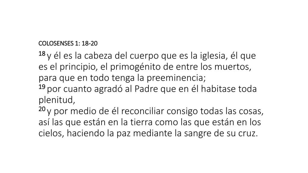 COLOSENSES 1: y él es la cabeza del cuerpo que es la iglesia, él que es el principio, el primogénito de entre los muertos, para que en todo tenga la preeminencia; 19 por cuanto agradó al Padre que en él habitase toda plenitud, 20 y por medio de él reconciliar consigo todas las cosas, así las que están en la tierra como las que están en los cielos, haciendo la paz mediante la sangre de su cruz.