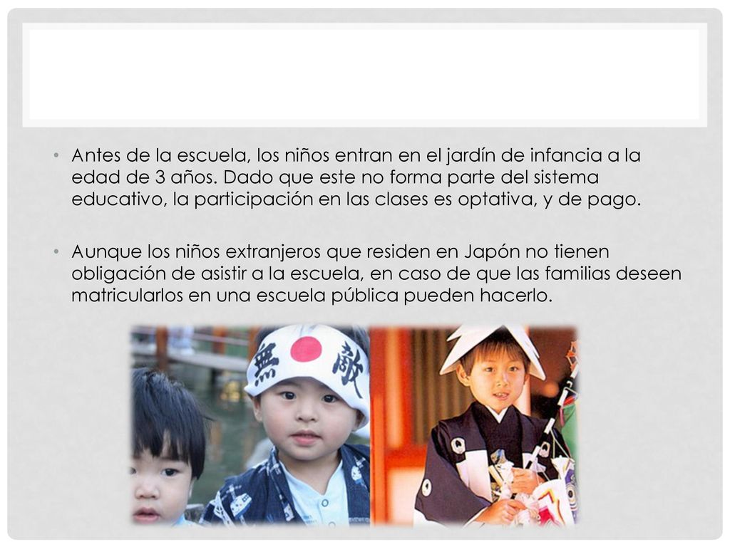 Antes de la escuela, los niños entran en el jardín de infancia a la edad de 3 años. Dado que este no forma parte del sistema educativo, la participación en las clases es optativa, y de pago.