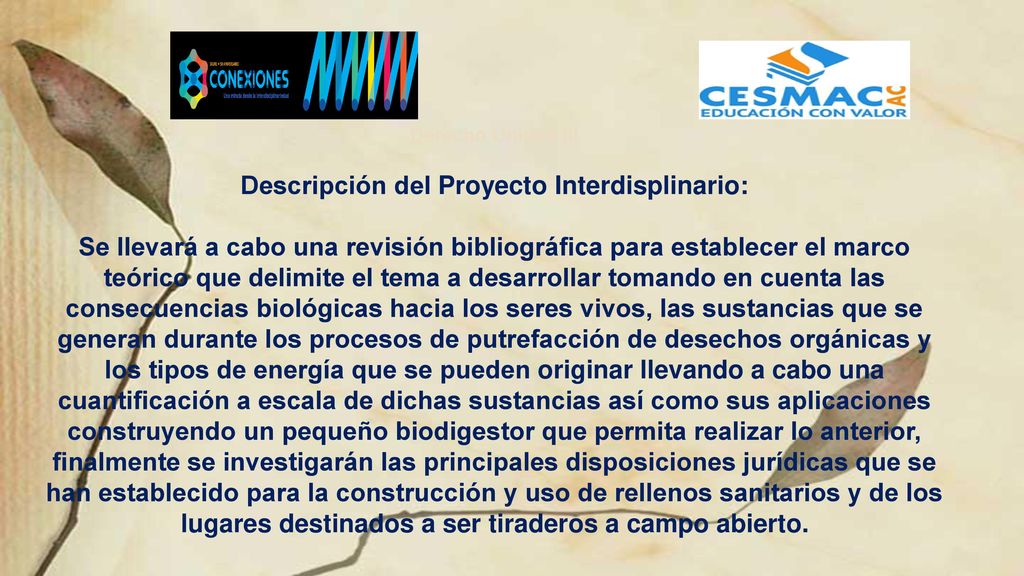 Derecho Unidad III Descripción del Proyecto Interdisplinario: Se llevará a cabo una revisión bibliográfica para establecer el marco teórico que delimite el tema a desarrollar tomando en cuenta las consecuencias biológicas hacia los seres vivos, las sustancias que se generan durante los procesos de putrefacción de desechos orgánicas y los tipos de energía que se pueden originar llevando a cabo una cuantificación a escala de dichas sustancias así como sus aplicaciones construyendo un pequeño biodigestor que permita realizar lo anterior, finalmente se investigarán las principales disposiciones jurídicas que se han establecido para la construcción y uso de rellenos sanitarios y de los lugares destinados a ser tiraderos a campo abierto.