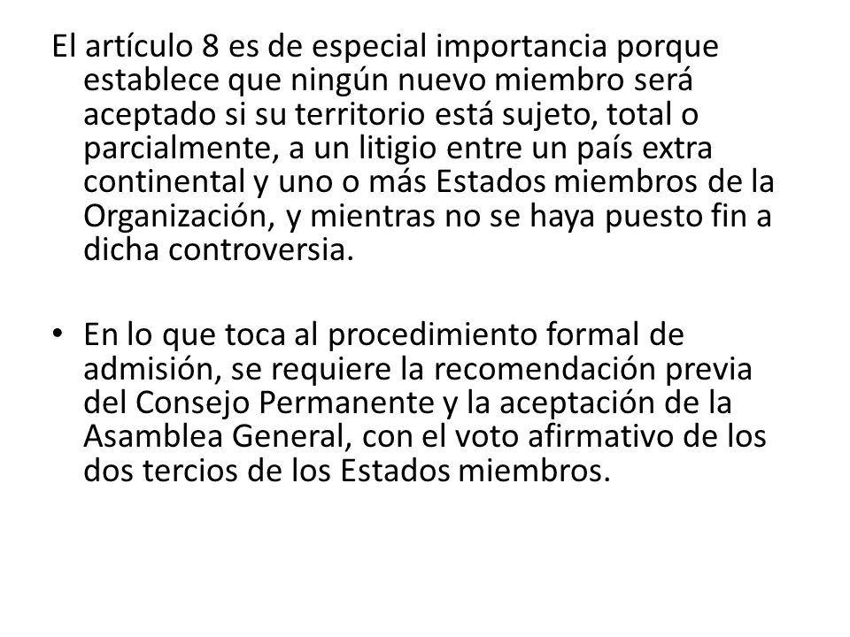El artículo 8 es de especial importancia porque establece que ningún nuevo miembro será aceptado si su territorio está sujeto, total o parcialmente, a un litigio entre un país extra continental y uno o más Estados miembros de la Organización, y mientras no se haya puesto fin a dicha controversia.