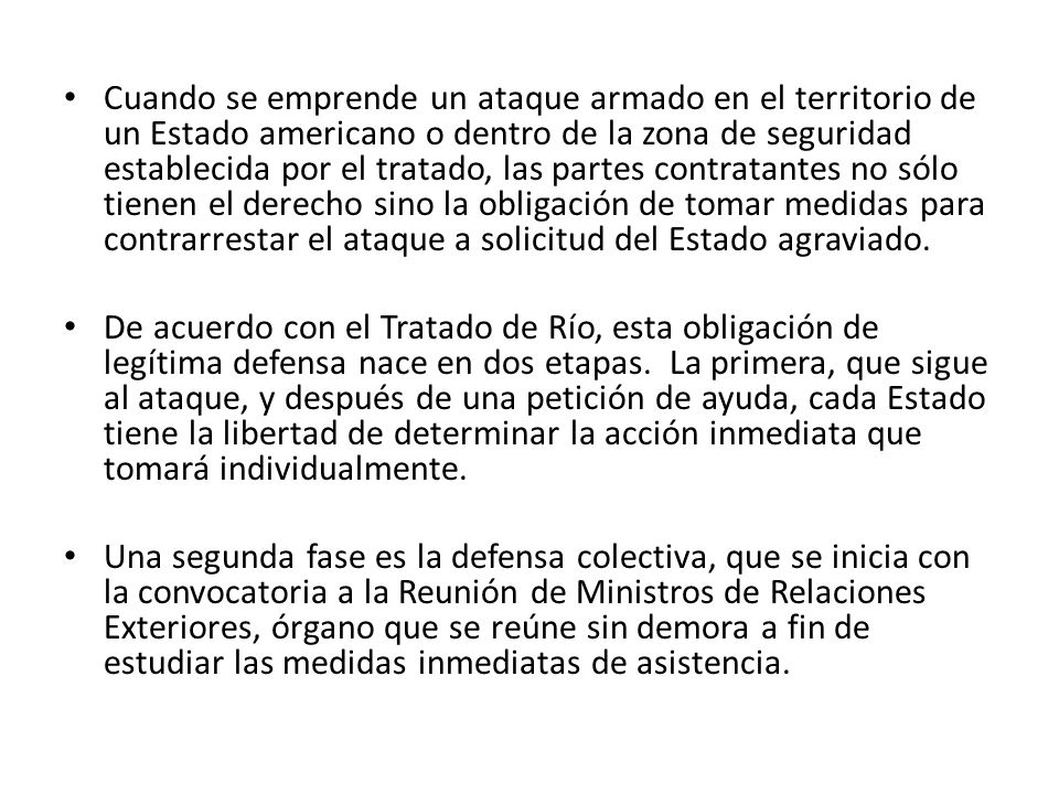 Cuando se emprende un ataque armado en el territorio de un Estado americano o dentro de la zona de seguridad establecida por el tratado, las partes contratantes no sólo tienen el derecho sino la obligación de tomar medidas para contrarrestar el ataque a solicitud del Estado agraviado.