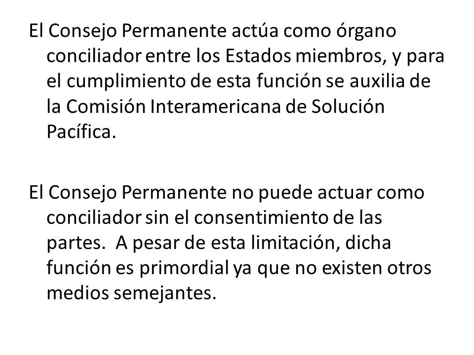 El Consejo Permanente actúa como órgano conciliador entre los Estados miembros, y para el cumplimiento de esta función se auxilia de la Comisión Interamericana de Solución Pacífica.