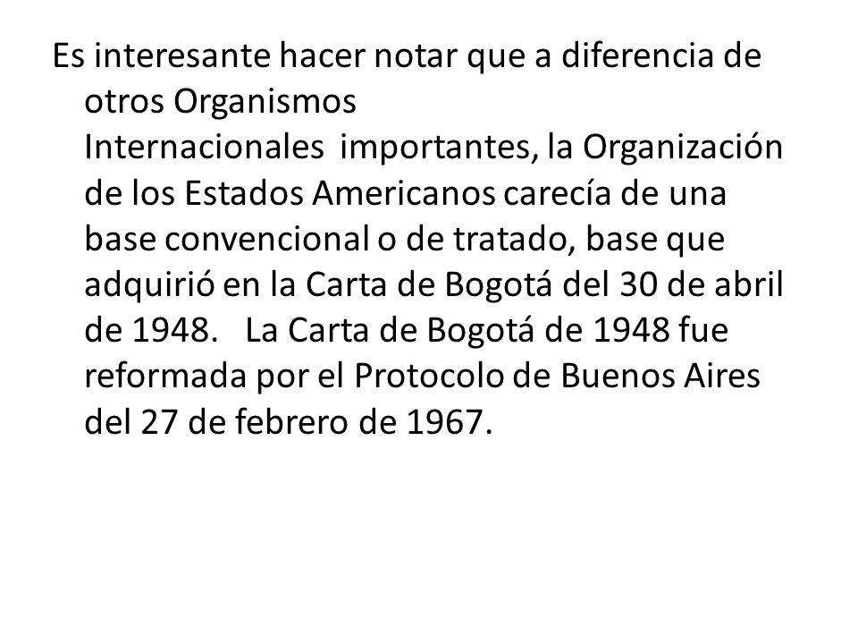 Es interesante hacer notar que a diferencia de otros Organismos Internacionales importantes, la Organización de los Estados Americanos carecía de una base convencional o de tratado, base que adquirió en la Carta de Bogotá del 30 de abril de La Carta de Bogotá de 1948 fue reformada por el Protocolo de Buenos Aires del 27 de febrero de 1967.