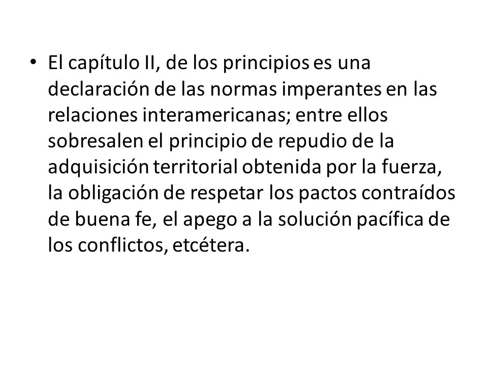 El capítulo II, de los principios es una declaración de las normas imperantes en las relaciones interamericanas; entre ellos sobresalen el principio de repudio de la adquisición territorial obtenida por la fuerza, la obligación de respetar los pactos contraídos de buena fe, el apego a la solución pacífica de los conflictos, etcétera.