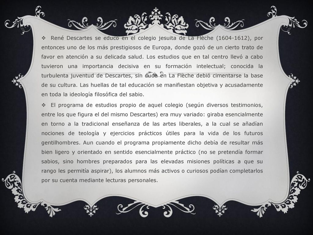 René Descartes se educó en el colegio jesuita de La Flèche ( ), por entonces uno de los más prestigiosos de Europa, donde gozó de un cierto trato de favor en atención a su delicada salud. Los estudios que en tal centro llevó a cabo tuvieron una importancia decisiva en su formación intelectual; conocida la turbulenta juventud de Descartes, sin duda en La Flèche debió cimentarse la base de su cultura. Las huellas de tal educación se manifiestan objetiva y acusadamente en toda la ideología filosófica del sabio.