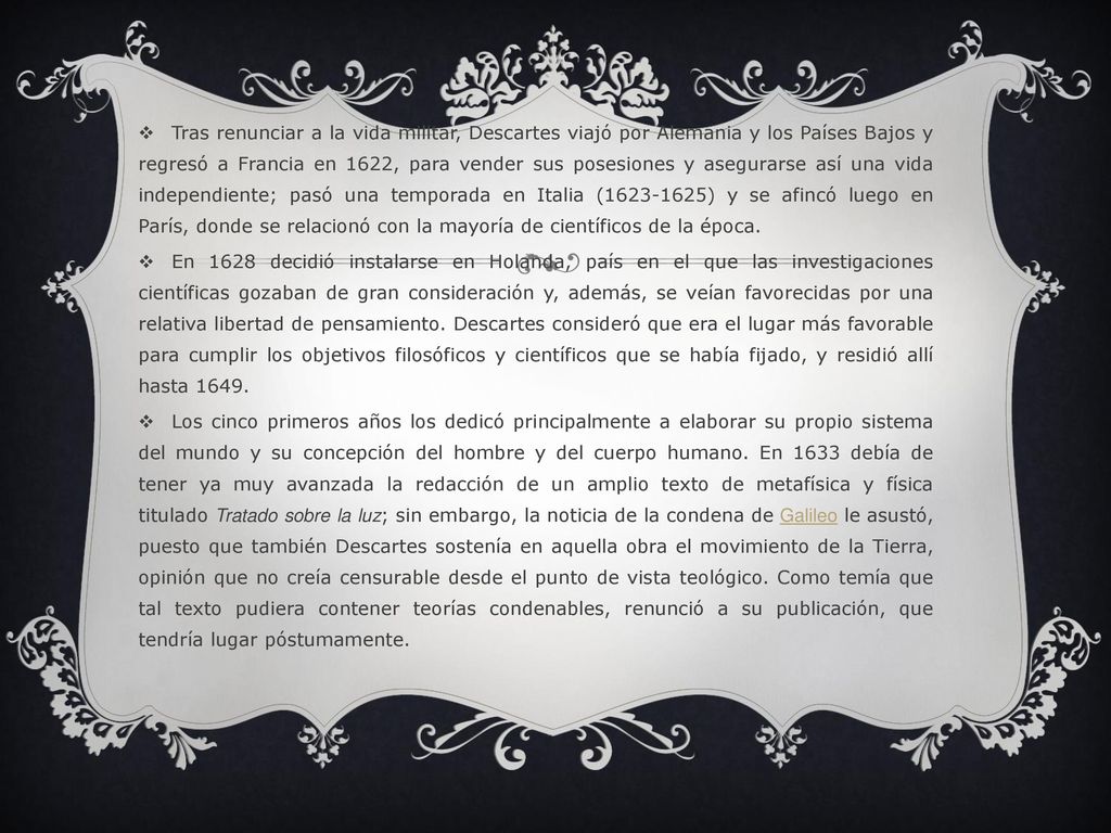 Tras renunciar a la vida militar, Descartes viajó por Alemania y los Países Bajos y regresó a Francia en 1622, para vender sus posesiones y asegurarse así una vida independiente; pasó una temporada en Italia ( ) y se afincó luego en París, donde se relacionó con la mayoría de científicos de la época.