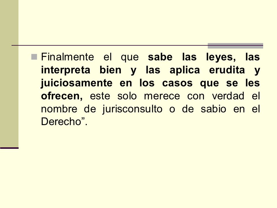 Finalmente el que sabe las leyes, las interpreta bien y las aplica erudita y juiciosamente en los casos que se les ofrecen, este solo merece con verdad el nombre de jurisconsulto o de sabio en el Derecho .