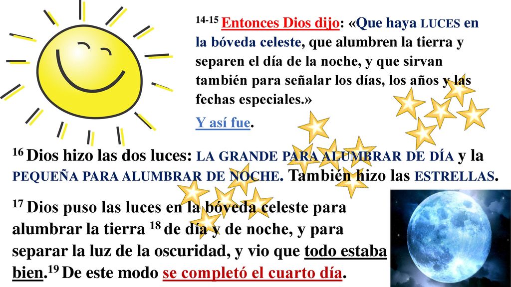 14-15 Entonces Dios dijo: «Que haya luces en la bóveda celeste, que alumbren la tierra y separen el día de la noche, y que sirvan también para señalar los días, los años y las fechas especiales.»
