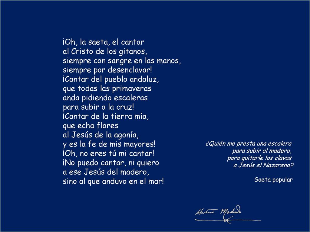 ¡Oh, la saeta, el cantar al Cristo de los gitanos, siempre con sangre en las manos, siempre por desenclavar! ¡Cantar del pueblo andaluz, que todas las primaveras anda pidiendo escaleras para subir a la cruz! ¡Cantar de la tierra mía, que echa flores al Jesús de la agonía, y es la fe de mis mayores! ¡Oh, no eres tú mi cantar! ¡No puedo cantar, ni quiero a ese Jesús del madero, sino al que anduvo en el mar!