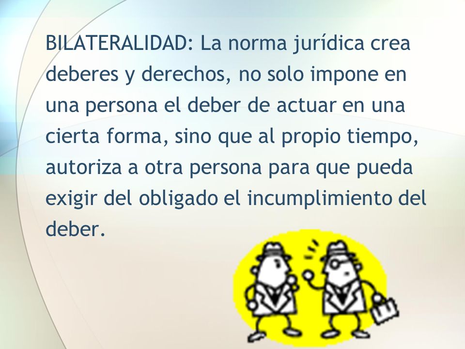 BILATERALIDAD: La norma jurídica crea deberes y derechos, no solo impone en una persona el deber de actuar en una cierta forma, sino que al propio tiempo, autoriza a otra persona para que pueda exigir del obligado el incumplimiento del deber.