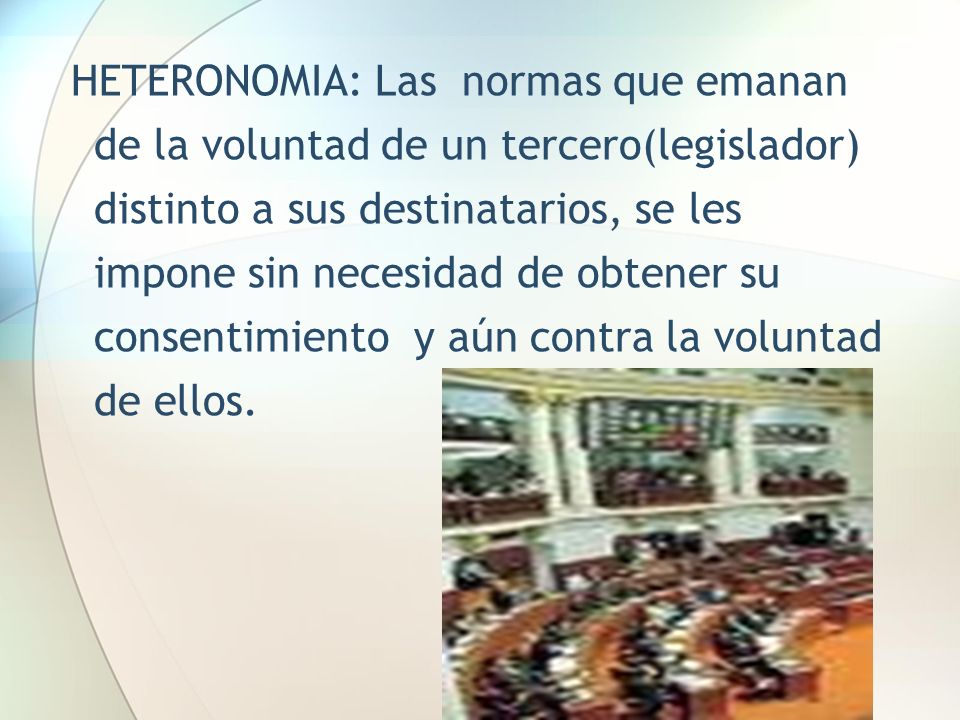 HETERONOMIA: Las normas que emanan de la voluntad de un tercero(legislador) distinto a sus destinatarios, se les impone sin necesidad de obtener su consentimiento y aún contra la voluntad de ellos.