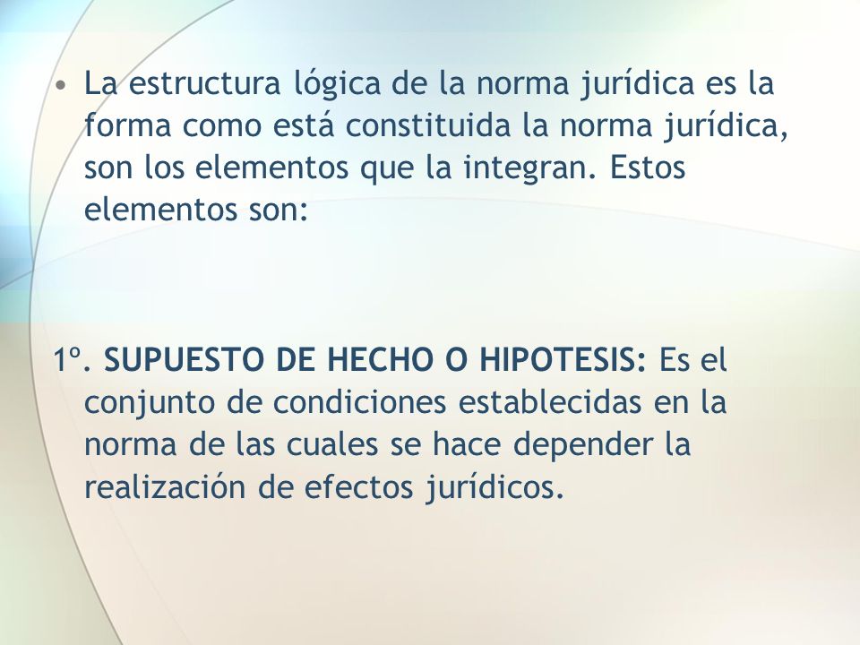 La estructura lógica de la norma jurídica es la forma como está constituida la norma jurídica, son los elementos que la integran. Estos elementos son: