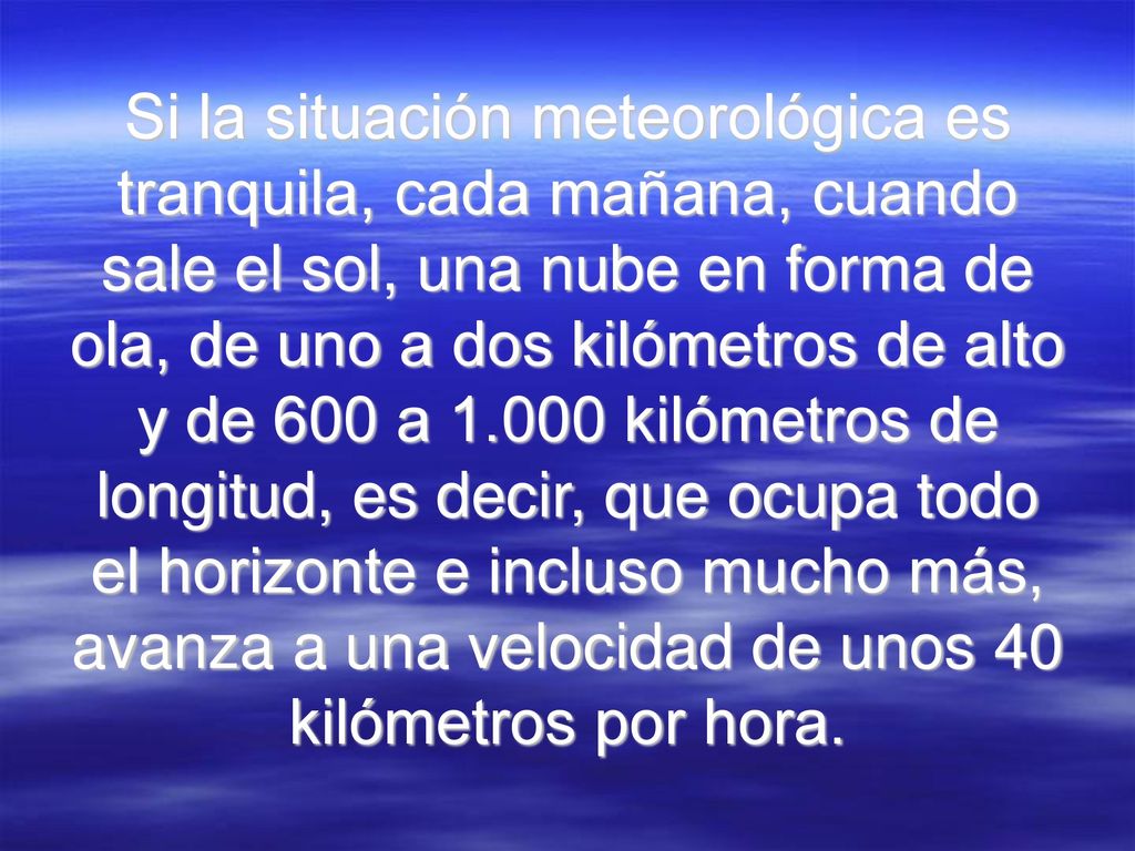 Si la situación meteorológica es tranquila, cada mañana, cuando sale el sol, una nube en forma de ola, de uno a dos kilómetros de alto y de 600 a kilómetros de longitud, es decir, que ocupa todo el horizonte e incluso mucho más, avanza a una velocidad de unos 40 kilómetros por hora.
